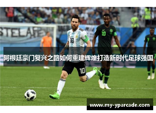 阿根廷豪门复兴之路如何重建辉煌打造新时代足球强国