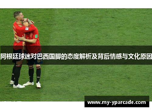 阿根廷球迷对巴西国脚的态度解析及背后情感与文化原因 阿根廷球迷对巴西国脚的态度解析及背后情感与文化原因
