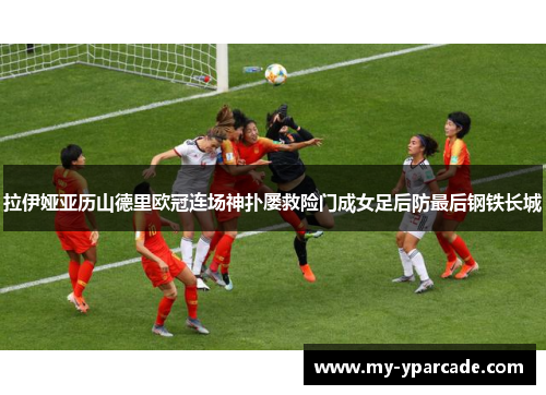 拉伊娅亚历山德里欧冠连场神扑屡救险门成女足后防最后钢铁长城 拉伊娅亚历山德里欧冠连场神扑屡救险门成女足后防最后钢铁长城