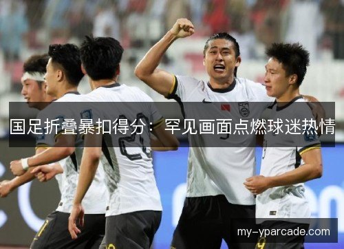 国足折叠暴扣得分：罕见画面点燃球迷热情