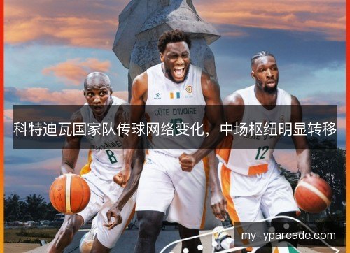 科特迪瓦国家队传球网络变化，中场枢纽明显转移